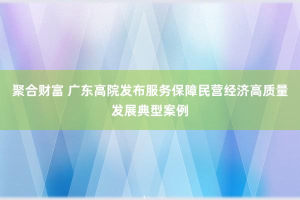 聚合财富 广东高院发布服务保障民营经济高质量发展典型案例
