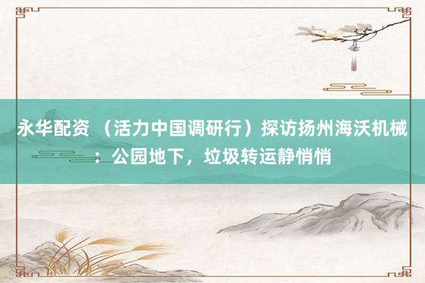 永华配资 （活力中国调研行）探访扬州海沃机械：公园地下，垃圾转运静悄悄