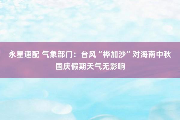永星速配 气象部门：台风“桦加沙”对海南中秋国庆假期天气无影响