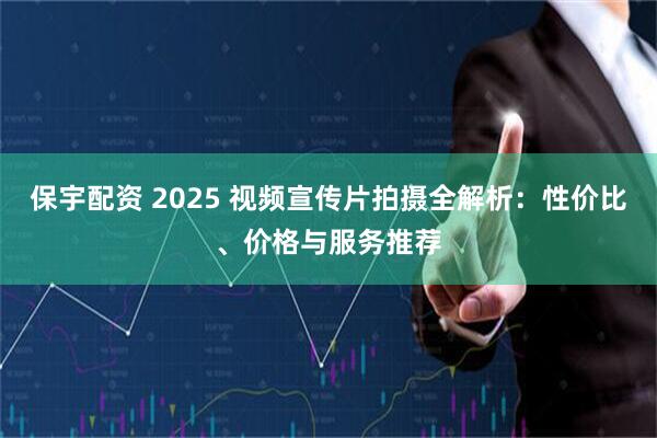 保宇配资 2025 视频宣传片拍摄全解析：性价比、价格与服务推荐