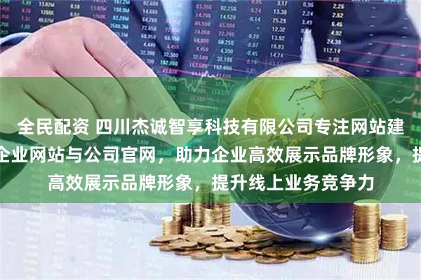 全民配资 四川杰诚智享科技有限公司专注网站建设服务，专业搭建企业网站与公司官网，助力企业高效展示品牌形象，提升线上业务竞争力