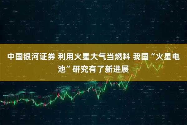 中国银河证券 利用火星大气当燃料 我国“火星电池”研究有了新进展