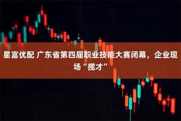 星富优配 广东省第四届职业技能大赛闭幕，企业现场“揽才”
