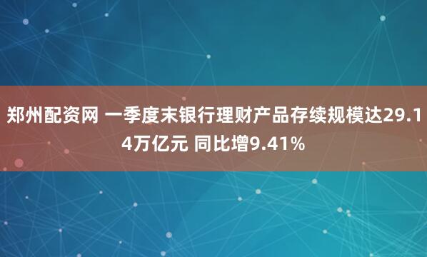 郑州配资网 一季度末银行理财产品存续规模达29.14万亿元 同比增9.41%