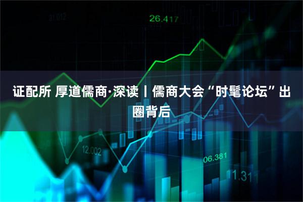 证配所 厚道儒商·深读丨儒商大会“时髦论坛”出圈背后