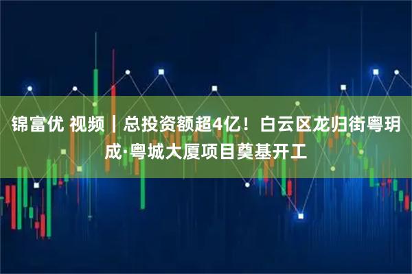 锦富优 视频｜总投资额超4亿！白云区龙归街粤玥成·粤城大厦项目奠基开工