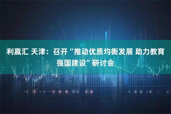 利赢汇 天津：召开“推动优质均衡发展 助力教育强国建设”研讨会