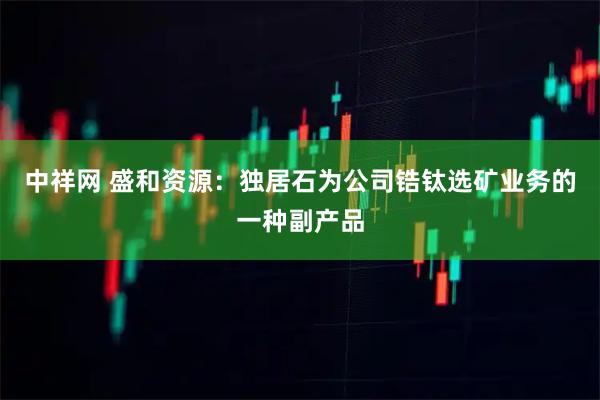 中祥网 盛和资源：独居石为公司锆钛选矿业务的一种副产品