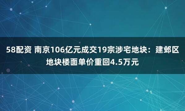 58配资 南京106亿元成交19宗涉宅地块：建邺区地块楼面单价重回4.5万元