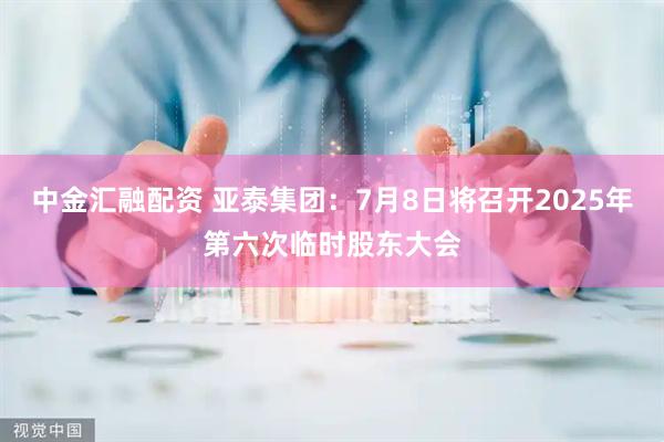 中金汇融配资 亚泰集团：7月8日将召开2025年第六次临时股东大会