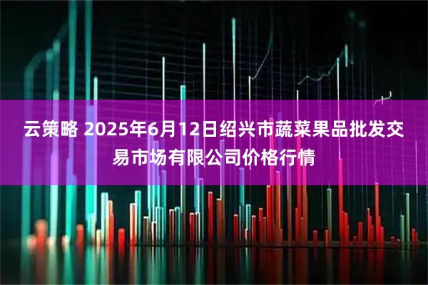 云策略 2025年6月12日绍兴市蔬菜果品批发交易市场有限公司价格行情