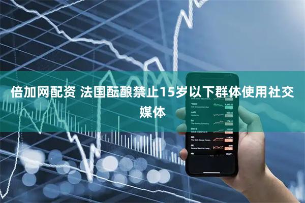 倍加网配资 法国酝酿禁止15岁以下群体使用社交媒体
