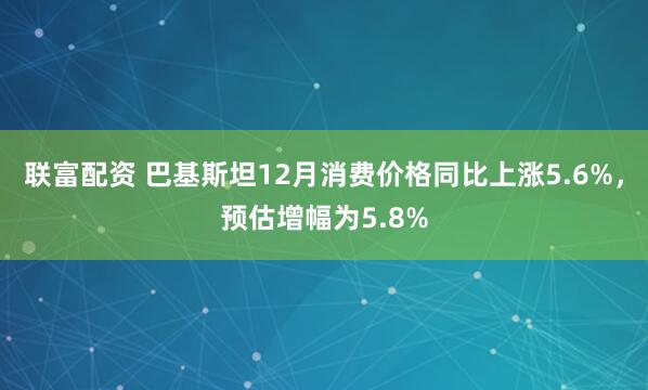 联富配资 巴基斯坦12月消费价格同比上涨5.6%，预估增幅为5.8%