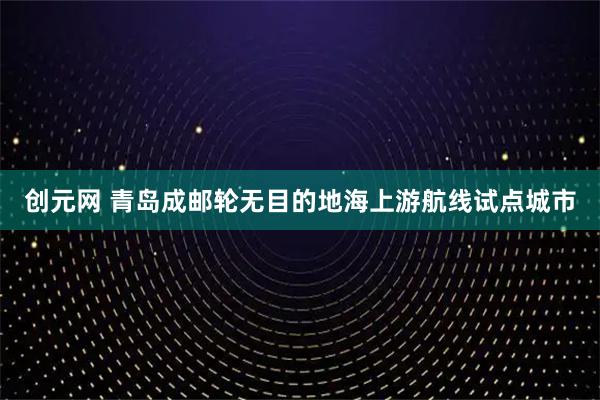 创元网 青岛成邮轮无目的地海上游航线试点城市