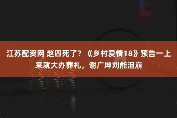 江苏配资网 赵四死了？《乡村爱情18》预告一上来就大办葬礼，谢广坤刘能泪崩