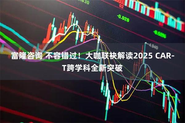 富隆咨询 不容错过！大咖联袂解读2025 CAR-T跨学科全新突破