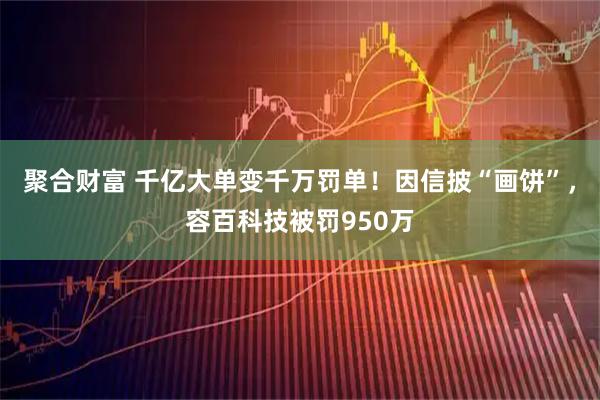 聚合财富 千亿大单变千万罚单！因信披“画饼”，容百科技被罚950万