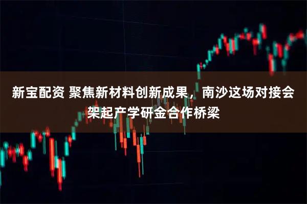 新宝配资 聚焦新材料创新成果，南沙这场对接会架起产学研金合作桥梁