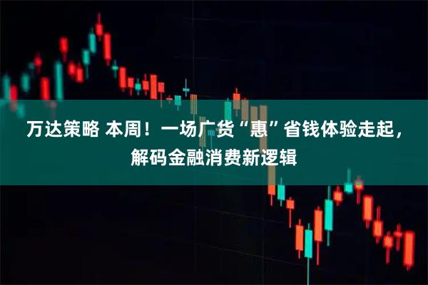 万达策略 本周！一场广货“惠”省钱体验走起，解码金融消费新逻辑
