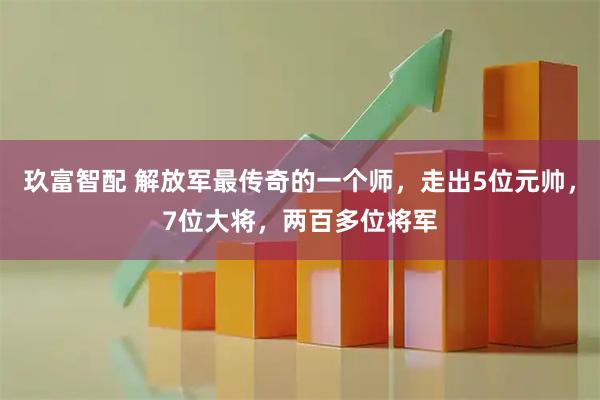 玖富智配 解放军最传奇的一个师，走出5位元帅，7位大将，两百多位将军