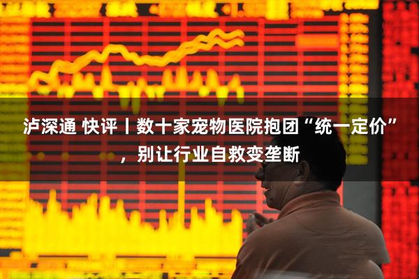 泸深通 快评丨数十家宠物医院抱团“统一定价”，别让行业自救变垄断