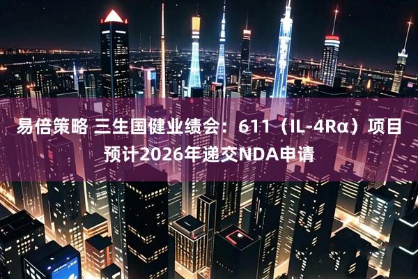 易倍策略 三生国健业绩会：611（IL-4Rα）项目预计2026年递交NDA申请